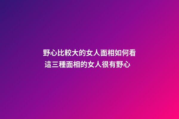 野心比較大的女人面相如何看 這三種面相的女人很有野心